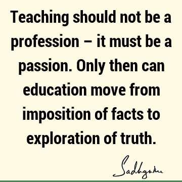Teaching should not be a profession – it must be a passion. Only then can education move from imposition of facts to exploration of