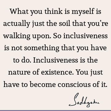 What you think is myself is actually just the soil that you’re walking upon. So inclusiveness is not something that you have to do. Inclusiveness is the nature