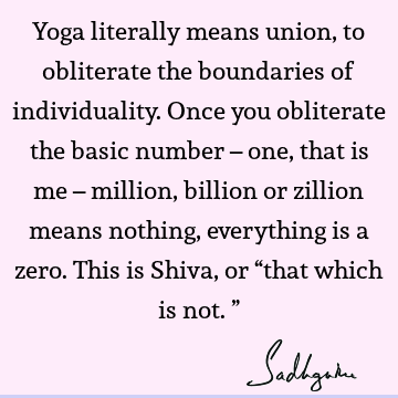 Yoga literally means union, to obliterate the boundaries of individuality. Once you obliterate the basic number – one, that is me – million, billion or zillion