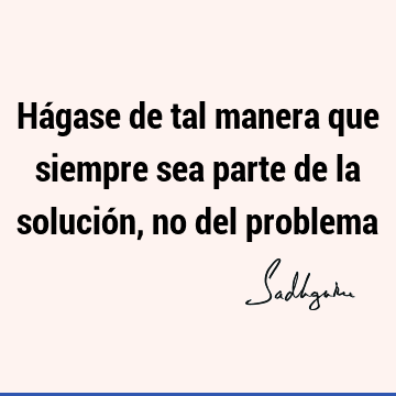 Hágase de tal manera que siempre sea parte de la solución, no del