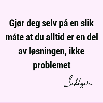 Gjør deg selv på en slik måte at du alltid er en del av løsningen, ikke