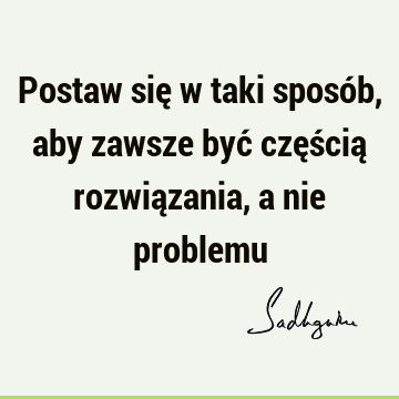 Postaw się w taki sposób, aby zawsze być częścią rozwiązania, a nie