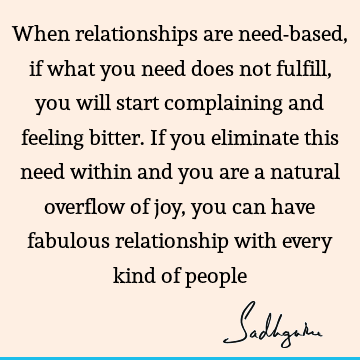 When relationships are need-based, if what you need does not fulfill, you will start complaining and feeling bitter. If you eliminate this need within and you