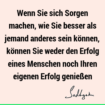 Wenn Sie sich Sorgen machen, wie Sie besser als jemand anderes sein können, können Sie weder den Erfolg eines Menschen noch Ihren eigenen Erfolg genieß