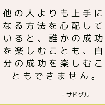 他の人よりも上手になる方法を心配していると、誰かの成功を楽しむことも、自分の成功を楽しむこともできません。