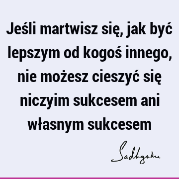 Jeśli martwisz się, jak być lepszym od kogoś innego, nie możesz cieszyć się niczyim sukcesem ani własnym