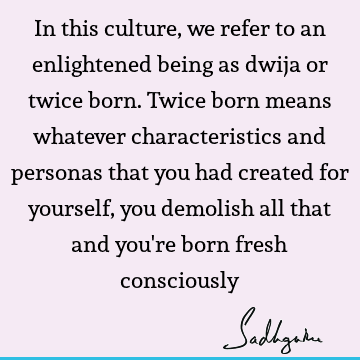 In this culture, we refer to an enlightened being as dwija or twice born. Twice born means whatever characteristics and personas that you had created for