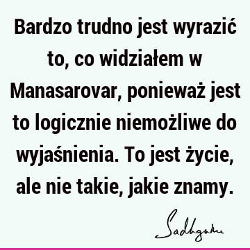 Bardzo trudno jest wyrazić to, co widziałem w Manasarovar, ponieważ jest to logicznie niemożliwe do wyjaśnienia. To jest życie, ale nie takie, jakie