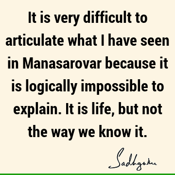 It is very difficult to articulate what I have seen in Manasarovar because it is logically impossible to explain. It is life, but not the way we know