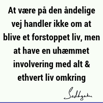 At være på den åndelige vej handler ikke om at blive et forstoppet liv, men at have en uhæmmet involvering med alt & ethvert liv