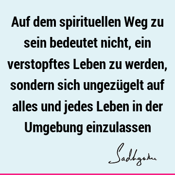 Auf dem spirituellen Weg zu sein bedeutet nicht, ein verstopftes Leben zu werden, sondern sich ungezügelt auf alles und jedes Leben in der Umgebung