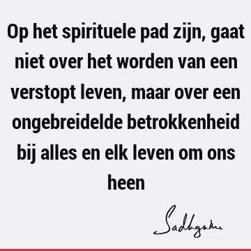 Op het spirituele pad zijn, gaat niet over het worden van een verstopt leven, maar over een ongebreidelde betrokkenheid bij alles en elk leven om ons