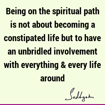Being on the spiritual path is not about becoming a constipated life but to have an unbridled involvement with everything & every life