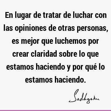 En lugar de tratar de luchar con las opiniones de otras personas, es mejor que luchemos por crear claridad sobre lo que estamos haciendo y por qué lo estamos