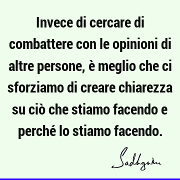 Invece di cercare di combattere con le opinioni di altre persone, è meglio che ci sforziamo di creare chiarezza su ciò che stiamo facendo e perché lo stiamo