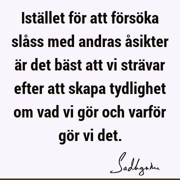 Istället för att försöka slåss med andras åsikter är det bäst att vi strävar efter att skapa tydlighet om vad vi gör och varför gör vi