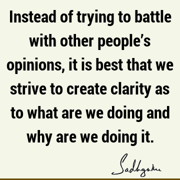 Instead of trying to battle with other people’s opinions, it is best that we strive to create clarity as to what are we doing and why are we doing