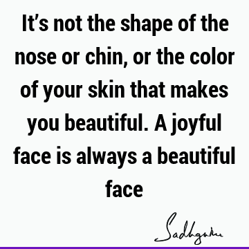 It’s not the shape of the nose or chin, or the color of your skin that makes you beautiful. A joyful face is always a beautiful