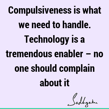 Compulsiveness is what we need to handle. Technology is a tremendous enabler – no one should complain about