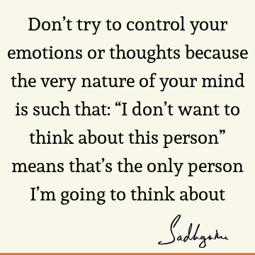 Don’t try to control your emotions or thoughts because the very nature of your mind is such that: “I don’t want to think about this person” means that’s the