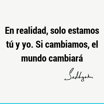 En realidad, solo estamos tú y yo. Si cambiamos, el mundo cambiará