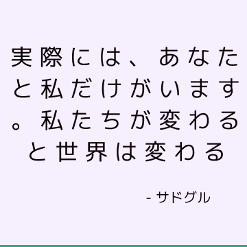 実際には、あなたと私だけがいます。 私たちが変わると世界は変わる