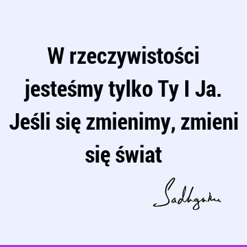 W rzeczywistości jesteśmy tylko Ty i Ja. Jeśli się zmienimy, zmieni się ś