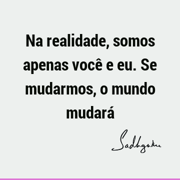 Na realidade, somos apenas você e eu. Se mudarmos, o mundo mudará