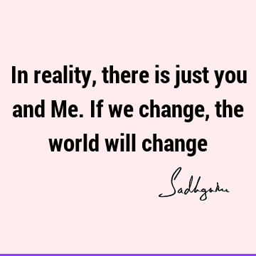 In reality, there is just you and Me. If we change, the world will