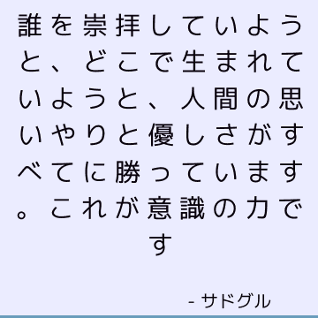 誰を崇拝していようと、どこで生まれていようと、人間の思いやりと優しさがすべてに勝っています。 これが意識の力です