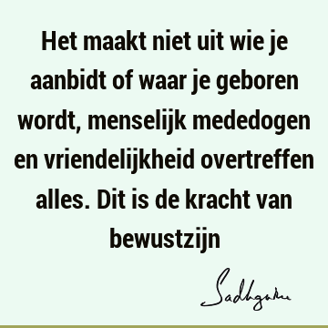 Het maakt niet uit wie je aanbidt of waar je geboren wordt, menselijk mededogen en vriendelijkheid overtreffen alles. Dit is de kracht van