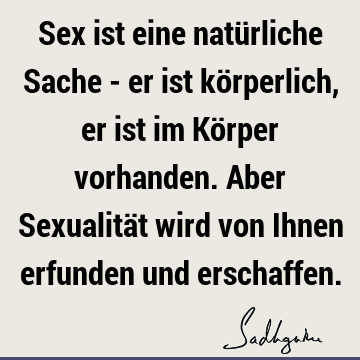 Sex ist eine natürliche Sache - er ist körperlich, er ist im Körper vorhanden. Aber Sexualität wird von Ihnen erfunden und