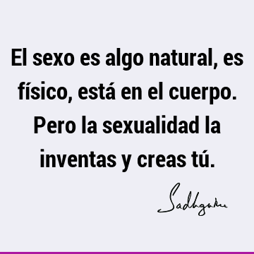 El sexo es algo natural, es físico, está en el cuerpo. Pero la sexualidad la inventas y creas tú