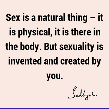 Sex is a natural thing – it is physical, it is there in the body. But sexuality is invented and created by