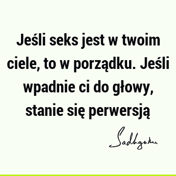 Jeśli seks jest w twoim ciele, to w porządku. Jeśli wpadnie ci do głowy, stanie się perwersją