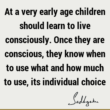 At a very early age children should learn to live consciously. Once they are conscious, they know when to use what and how much to use, its individual