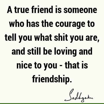 A true friend is someone who has the courage to tell you what shit you are, and still be loving and nice to you - that is