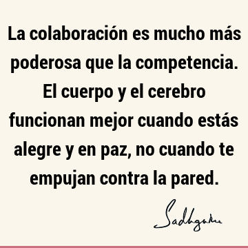 La colaboración es mucho más poderosa que la competencia. El cuerpo y el cerebro funcionan mejor cuando estás alegre y en paz, no cuando te empujan contra la