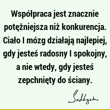 Współpraca jest znacznie potężniejsza niż konkurencja. Ciało i mózg działają najlepiej, gdy jesteś radosny i spokojny, a nie wtedy, gdy jesteś zepchnięty do ś