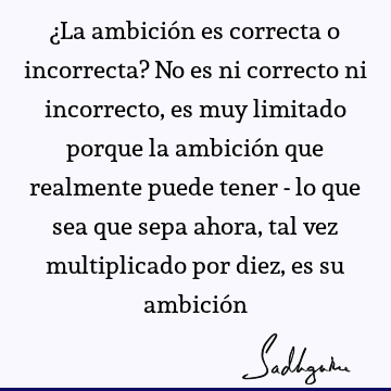 ¿La ambición es correcta o incorrecta? No es ni correcto ni incorrecto, es muy limitado porque la ambición que realmente puede tener - lo que sea que sepa