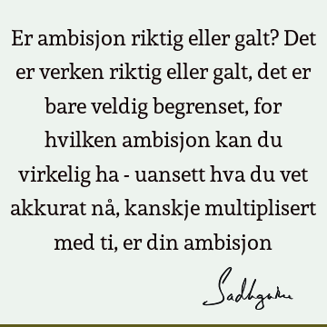 Er ambisjon riktig eller galt? Det er verken riktig eller galt, det er bare veldig begrenset, for hvilken ambisjon kan du virkelig ha - uansett hva du vet