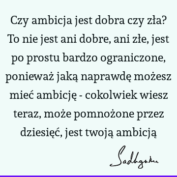 Czy ambicja jest dobra czy zła? To nie jest ani dobre, ani złe, jest po prostu bardzo ograniczone, ponieważ jaką naprawdę możesz mieć ambicję - cokolwiek wiesz