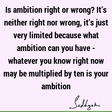 Is ambition right or wrong? It’s neither right nor wrong, it’s just very limited because what ambition can you have - whatever you know right now may be