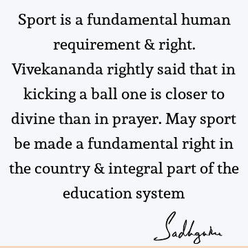 Sport is a fundamental human requirement & right. Vivekananda rightly said that in kicking a ball one is closer to divine than in prayer. May sport be made a