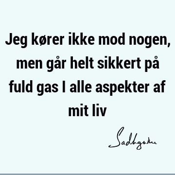 Jeg kører ikke mod nogen, men går helt sikkert på fuld gas i alle aspekter af mit