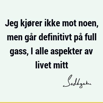 Jeg kjører ikke mot noen, men går definitivt på full gass, i alle aspekter av livet