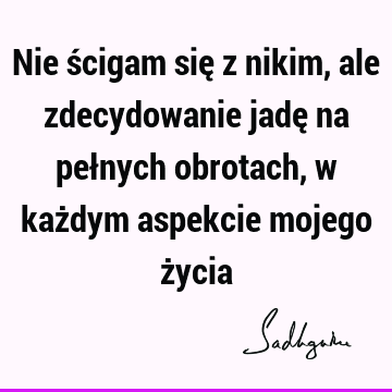 Nie ścigam się z nikim, ale zdecydowanie jadę na pełnych obrotach, w każdym aspekcie mojego ż