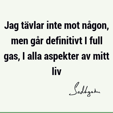 Jag tävlar inte mot någon, men går definitivt i full gas, i alla aspekter av mitt