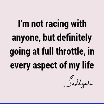 I’m not racing with anyone, but definitely going at full throttle, in every aspect of my