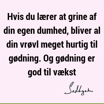 Hvis du lærer at grine af din egen dumhed, bliver al din vrøvl meget hurtig til gødning. Og gødning er god til væ